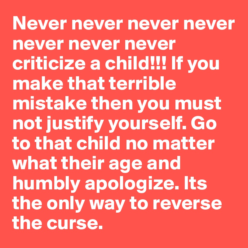 Never never never never never never never criticize a child!!! If you make that terrible mistake then you must not justify yourself. Go to that child no matter what their age and humbly apologize. Its the only way to reverse the curse.