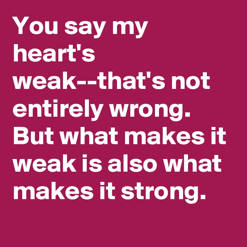 You say my heart's weak--that's not entirely wrong.
But what makes it weak is also what makes it strong.