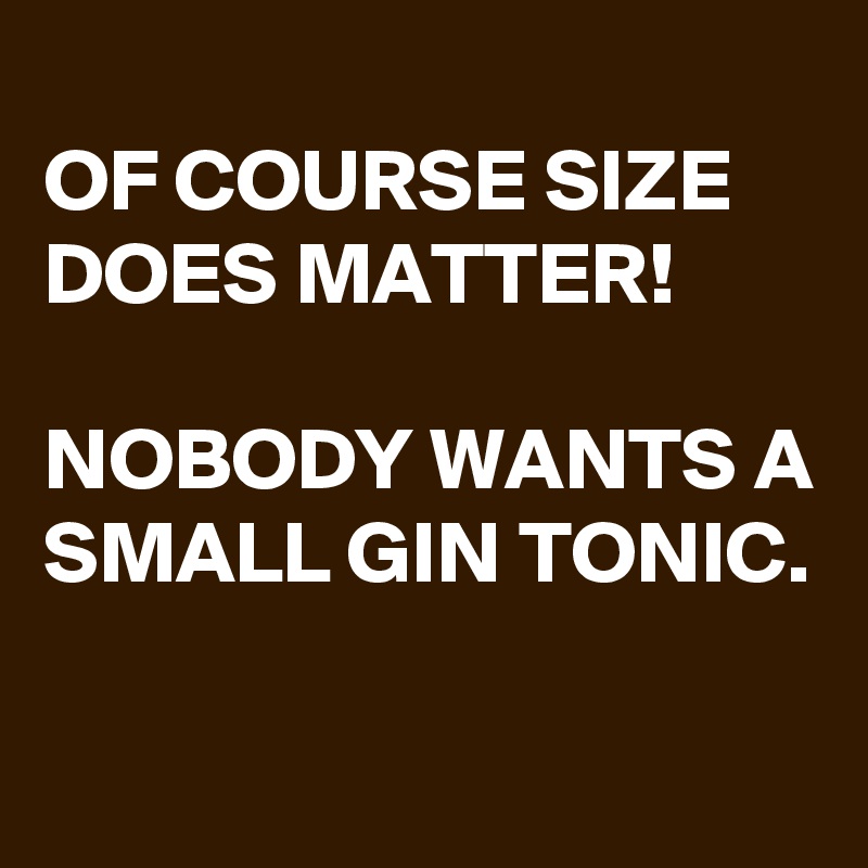 
OF COURSE SIZE DOES MATTER!

NOBODY WANTS A SMALL GIN TONIC.

