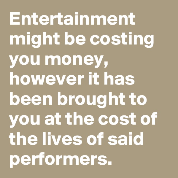 Entertainment might be costing you money,
however it has been brought to you at the cost of the lives of said performers.