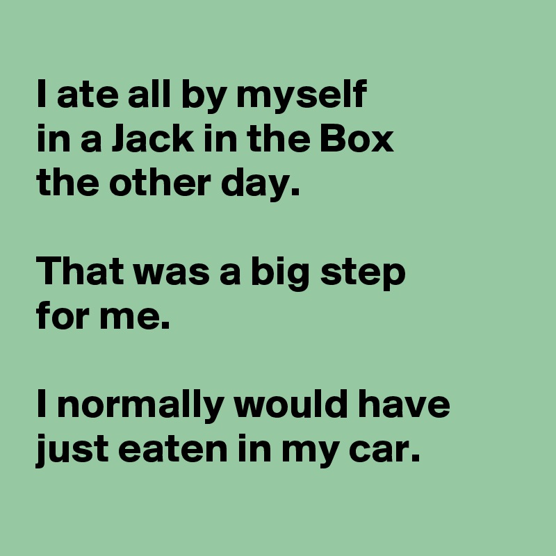 
 I ate all by myself 
 in a Jack in the Box
 the other day.

 That was a big step
 for me.

 I normally would have
 just eaten in my car.
