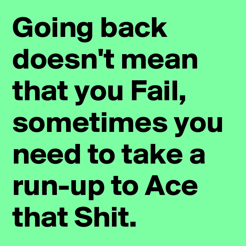 Going back doesn't mean that you Fail, sometimes you need to take a run-up to Ace that Shit.