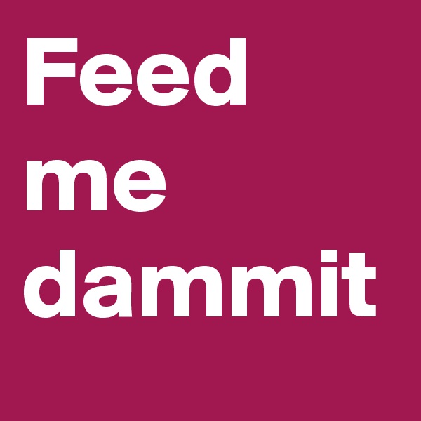 Feed me dammit
