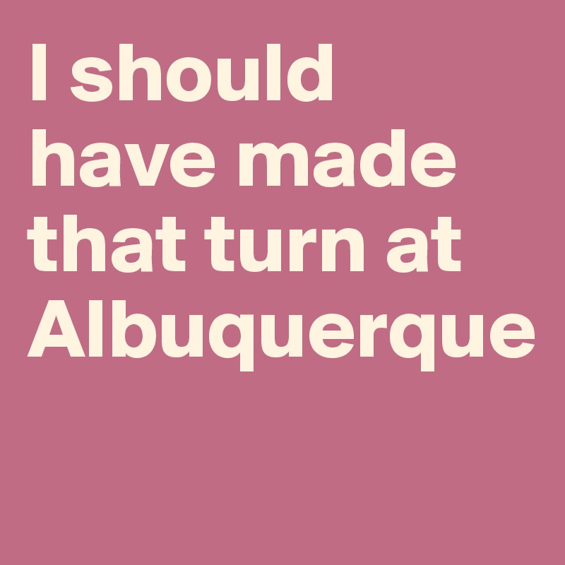I should have made that turn at Albuquerque
