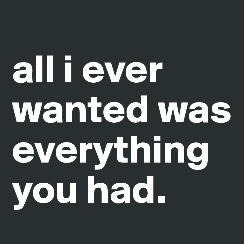 
all i ever wanted was everything you had.