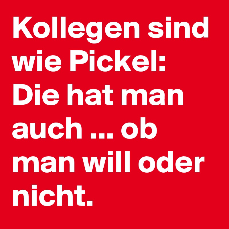 Kollegen sind wie Pickel: 
Die hat man auch ... ob man will oder nicht.