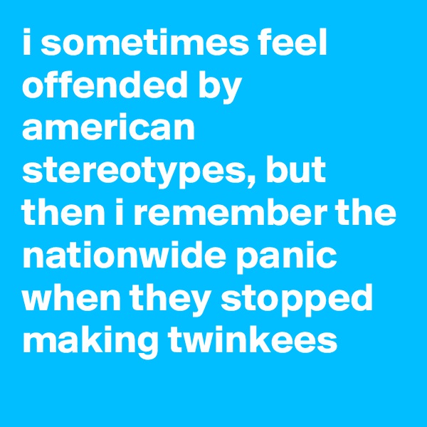 i sometimes feel offended by american stereotypes, but then i remember the nationwide panic when they stopped making twinkees