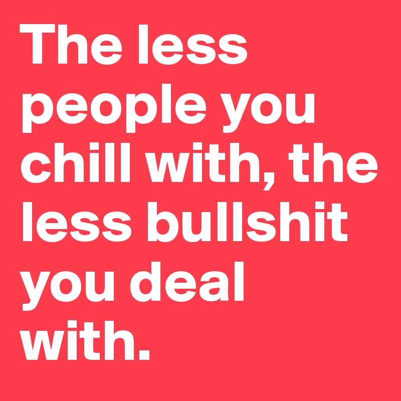 The less people you chill with, the less bullshit you deal with.