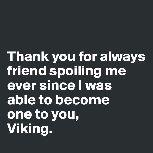 


Thank you for always friend spoiling me 
ever since I was 
able to become 
one to you, 
Viking.