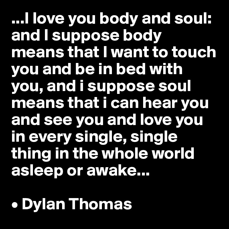 ...I love you body and soul: and I suppose body means that I want to touch you and be in bed with you, and i suppose soul means that i can hear you and see you and love you in every single, single thing in the whole world asleep or awake...

• Dylan Thomas