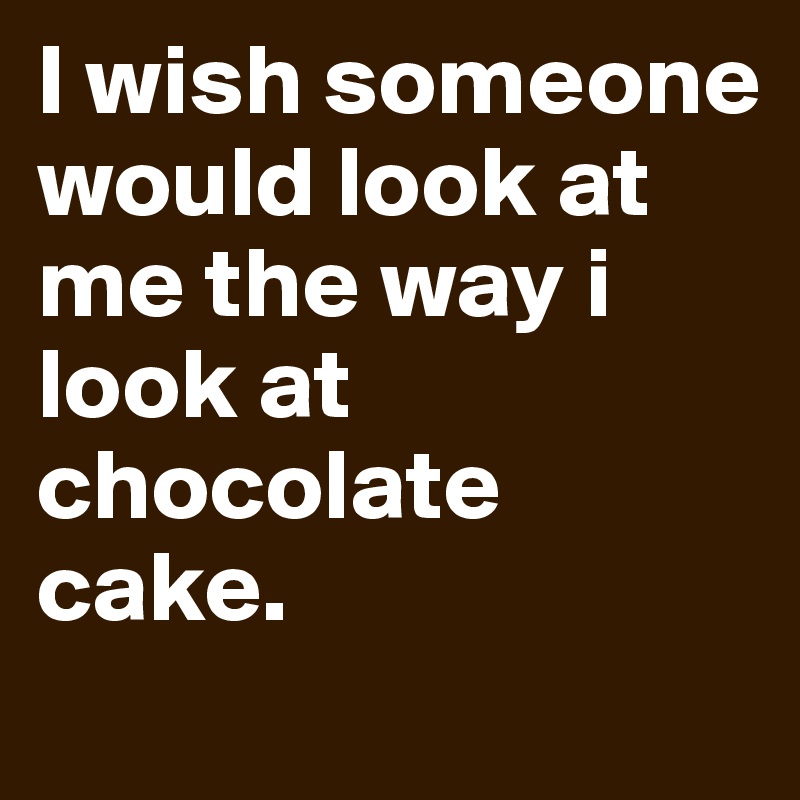 I wish someone would look at me the way i look at chocolate cake.