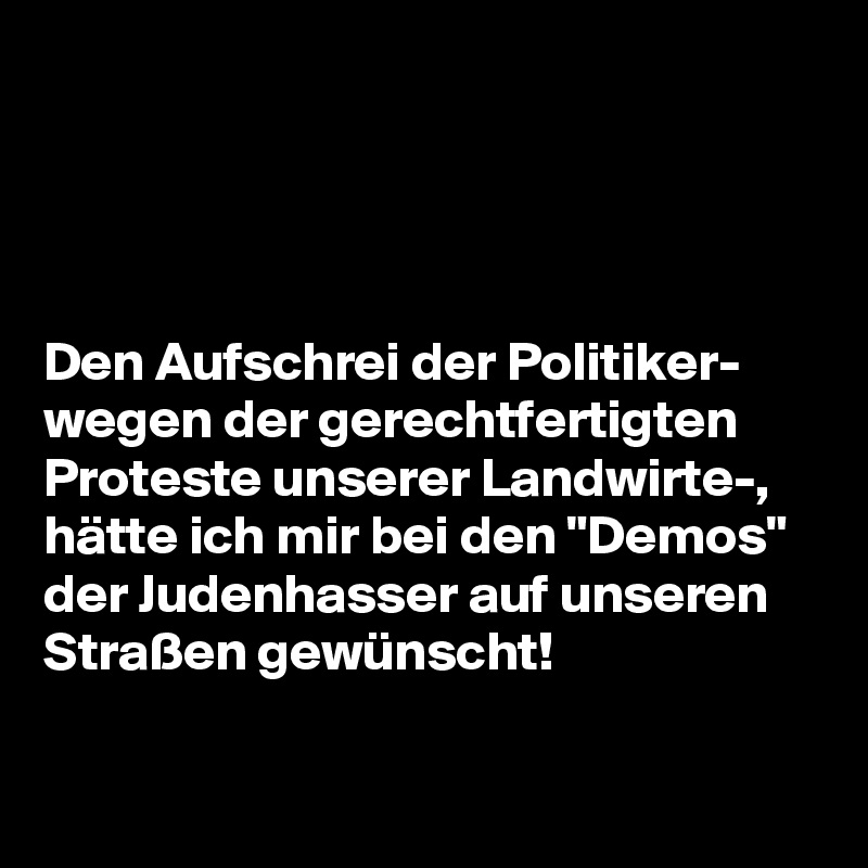 




Den Aufschrei der Politiker-
wegen der gerechtfertigten 
Proteste unserer Landwirte-, 
hätte ich mir bei den "Demos" 
der Judenhasser auf unseren
Straßen gewünscht!
