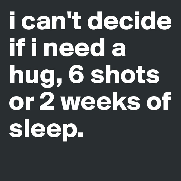 i can't decide if i need a hug, 6 shots
or 2 weeks of sleep.