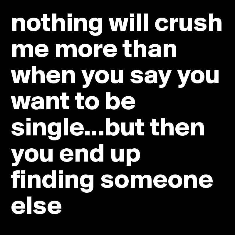 nothing will crush me more than when you say you want to be single...but then you end up finding someone else