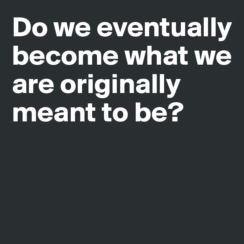 Do we eventually become what we are originally meant to be?


