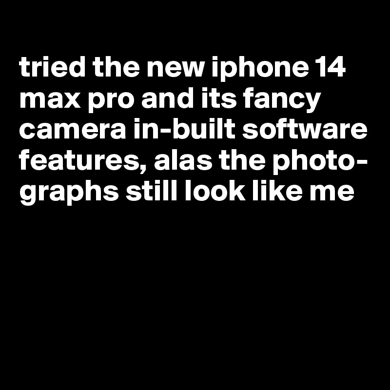 
tried the new iphone 14 max pro and its fancy camera in-built software features, alas the photo-graphs still look like me





