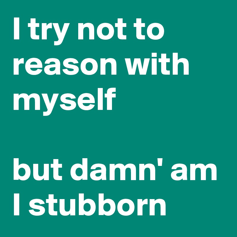 I try not to reason with myself

but damn' am I stubborn