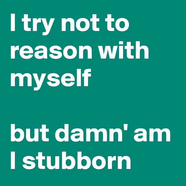 I try not to reason with myself

but damn' am I stubborn