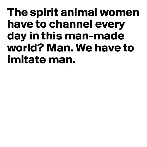 The spirit animal women have to channel every day in this man-made world? Man. We have to imitate man.





