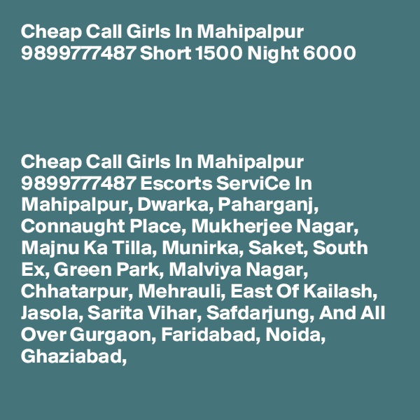 Cheap Call Girls In Mahipalpur 9899777487 Short 1500 Night 6000                



Cheap Call Girls In Mahipalpur 9899777487 Escorts ServiCe In Mahipalpur, Dwarka, Paharganj, Connaught Place, Mukherjee Nagar, Majnu Ka Tilla, Munirka, Saket, South Ex, Green Park, Malviya Nagar, Chhatarpur, Mehrauli, East Of Kailash, Jasola, Sarita Vihar, Safdarjung, And All Over Gurgaon, Faridabad, Noida, Ghaziabad,
