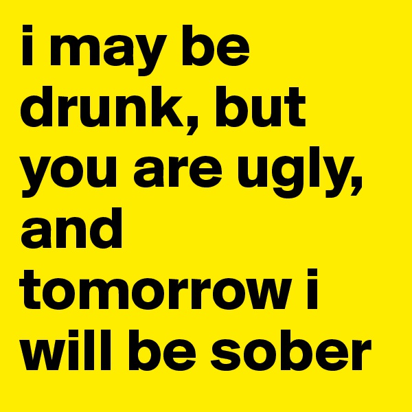 i may be drunk, but you are ugly, and tomorrow i will be sober