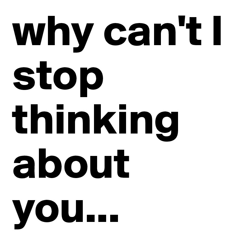 why can't I stop thinking
about you...