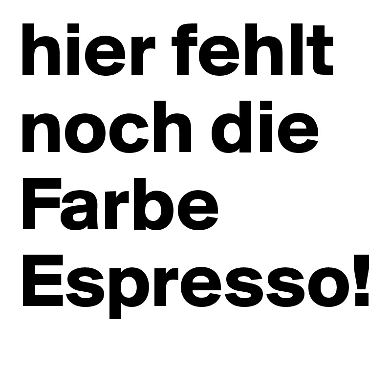 hier fehlt noch die Farbe Espresso!