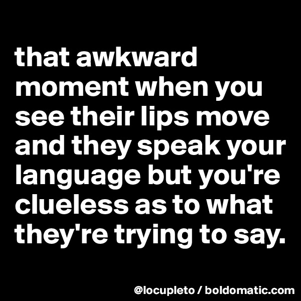 
that awkward moment when you see their lips move and they speak your language but you're clueless as to what they're trying to say. 
