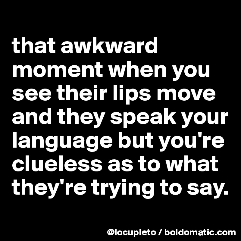 
that awkward moment when you see their lips move and they speak your language but you're clueless as to what they're trying to say. 

