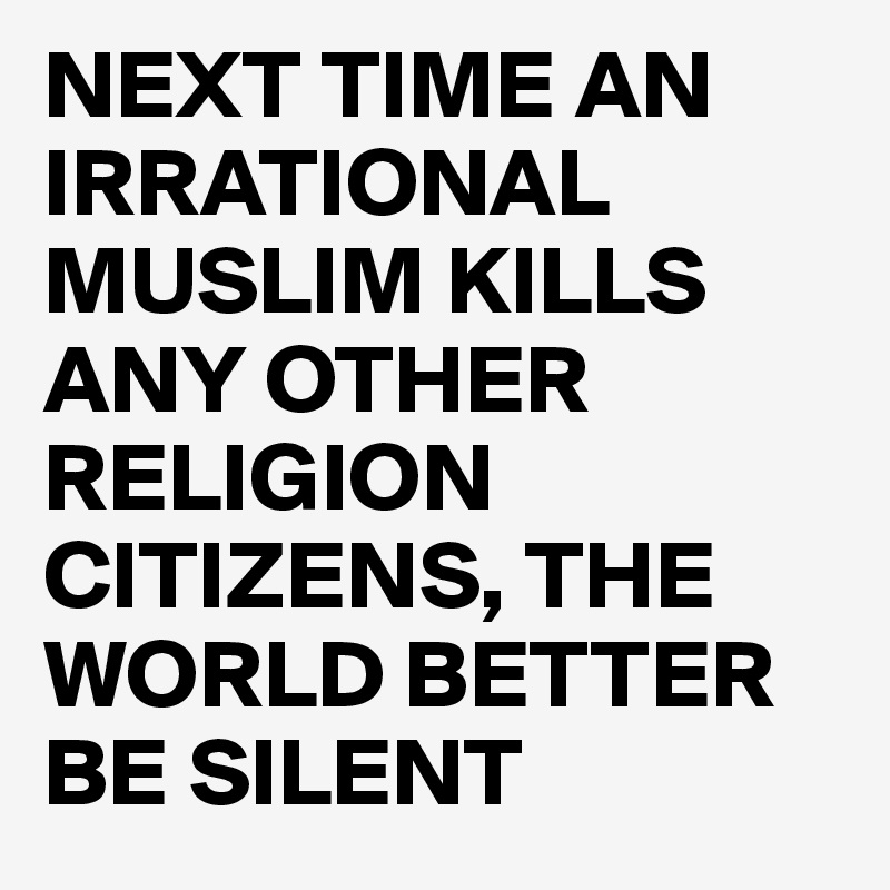 NEXT TIME AN IRRATIONAL MUSLIM KILLS ANY OTHER RELIGION CITIZENS, THE WORLD BETTER BE SILENT