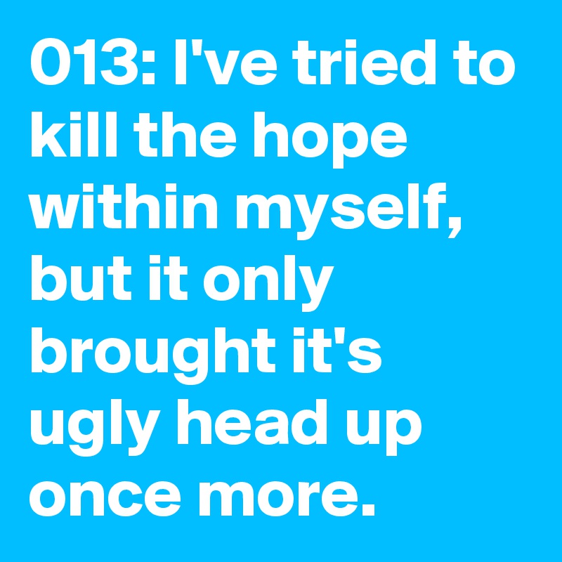 013: I've tried to kill the hope within myself, but it only brought it's ugly head up once more. 