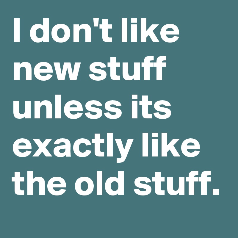 I don't like new stuff unless its exactly like the old stuff.