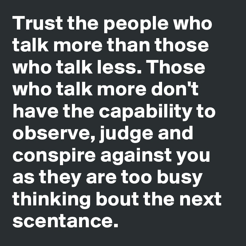 Trust the people who talk more than those who talk less. Those who talk more don't have the capability to observe, judge and conspire against you as they are too busy thinking bout the next scentance.