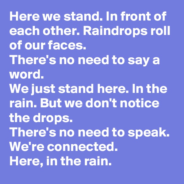 Here we stand. In front of each other. Raindrops roll of our faces.
There's no need to say a word. 
We just stand here. In the rain. But we don't notice the drops.
There's no need to speak.
We're connected.
Here, in the rain.