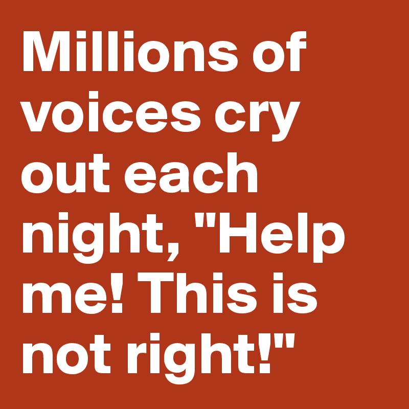 Millions of voices cry out each night, "Help me! This is not right!"