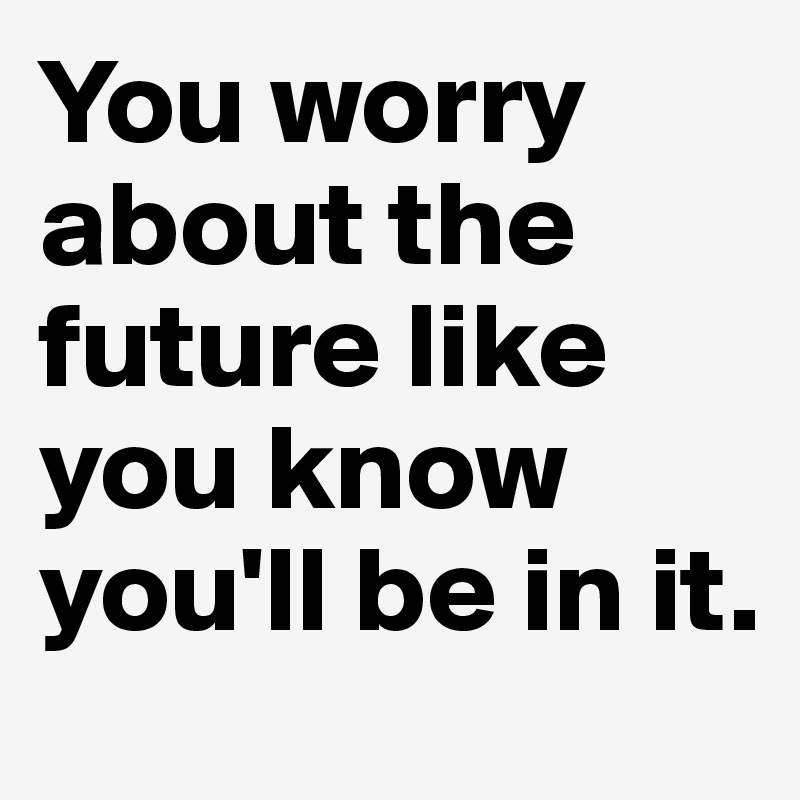 You worry about the future like you know you'll be in it.