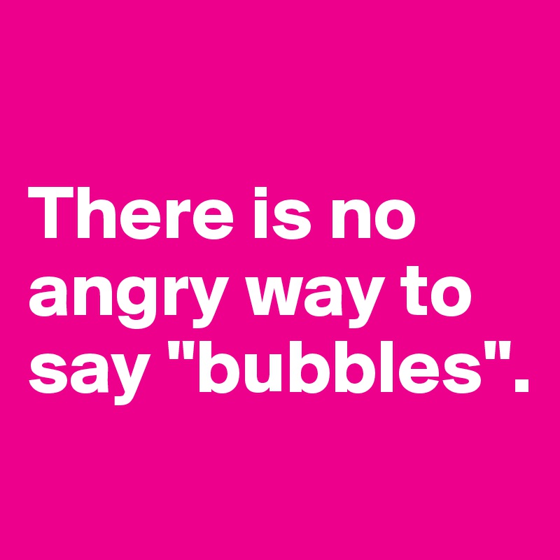 

There is no angry way to say "bubbles".
