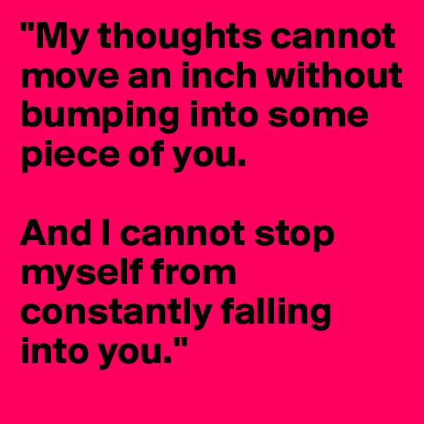 "My thoughts cannot move an inch without bumping into some piece of you.

And I cannot stop myself from constantly falling into you."