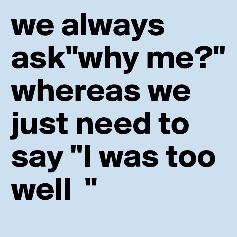 we always ask"why me?" whereas we just need to say "I was too well  " 