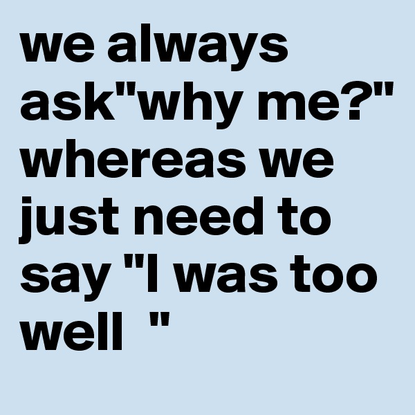 we always ask"why me?" whereas we just need to say "I was too well  " 