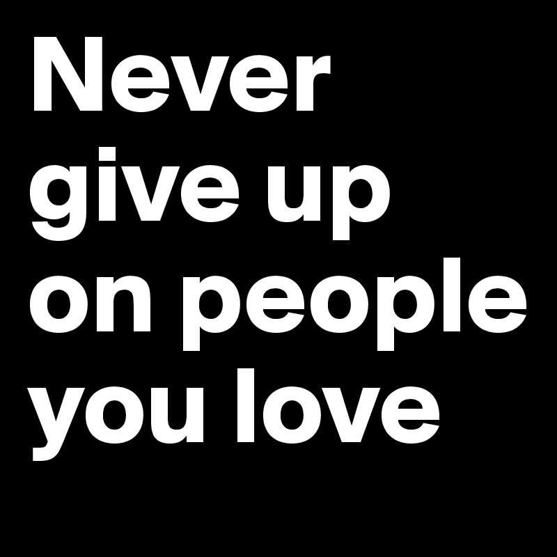 Never give up on people you love 