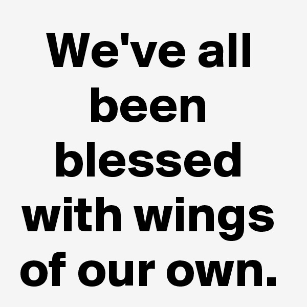 We've all been blessed with wings of our own.