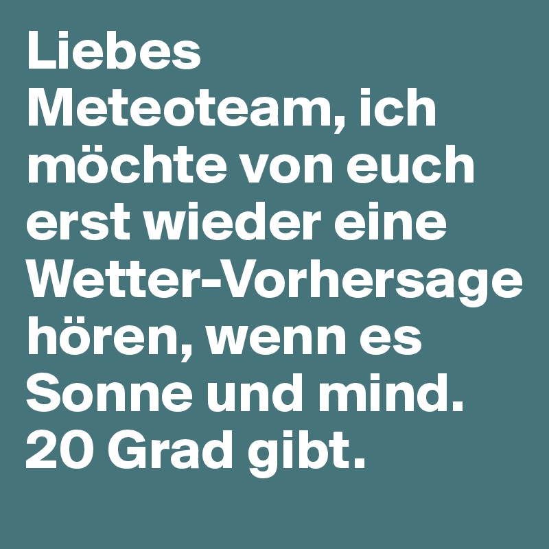 Liebes Meteoteam, ich möchte von euch erst wieder eine Wetter-Vorhersage hören, wenn es Sonne und mind. 20 Grad gibt.