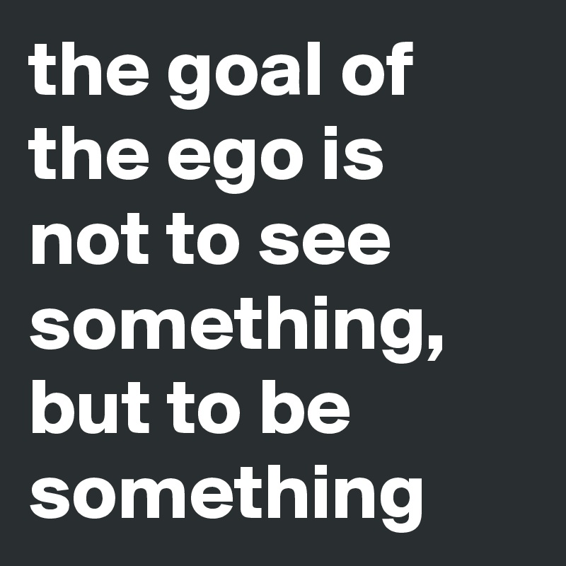 the goal of the ego is not to see something, but to be something