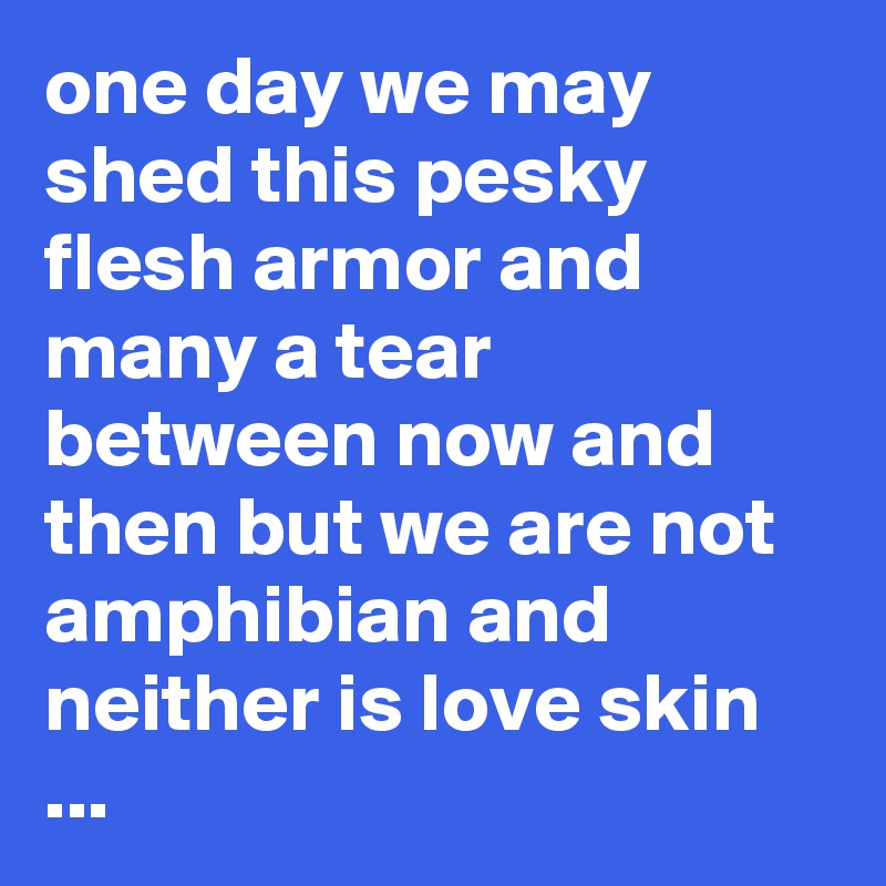 one day we may shed this pesky flesh armor and many a tear between now and then but we are not amphibian and neither is love skin ...