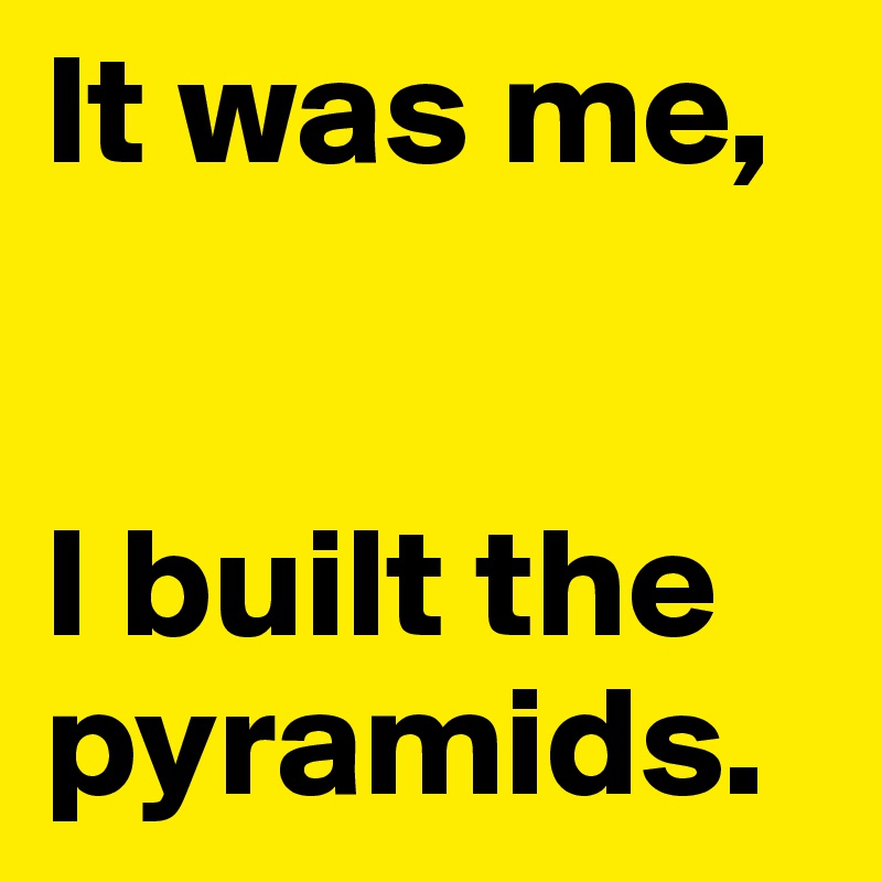 It was me,


I built the pyramids.