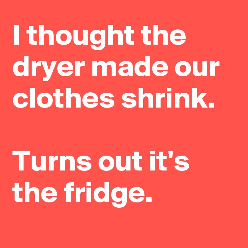 I thought the dryer made our clothes shrink. 

Turns out it's the fridge.
