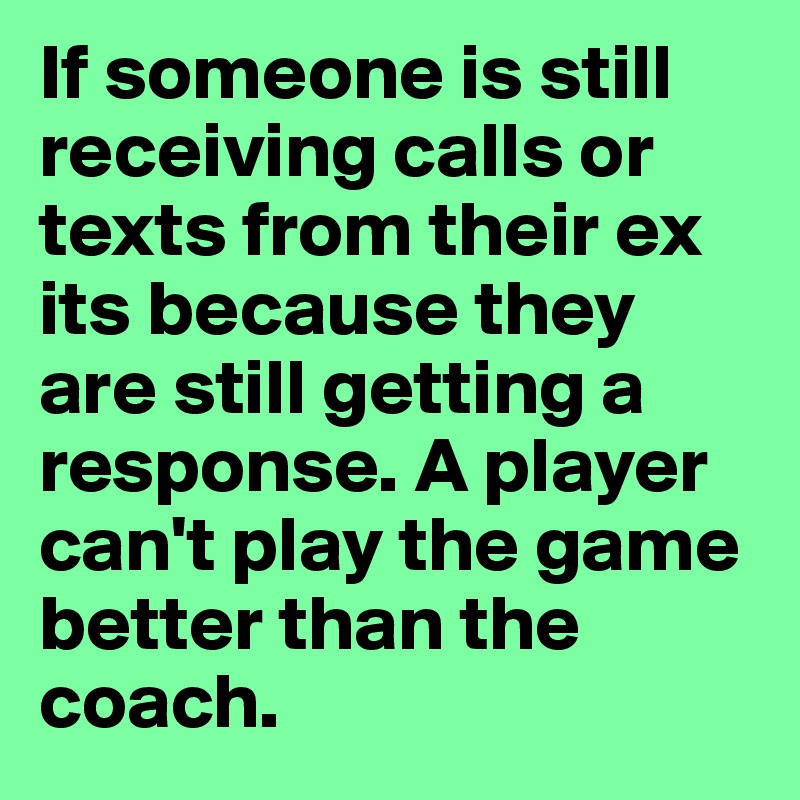 If someone is still receiving calls or texts from their ex its because they are still getting a response. A player can't play the game better than the coach. 