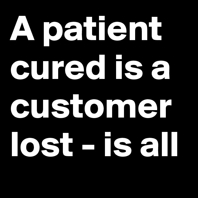 A patient cured is a customer lost - is all