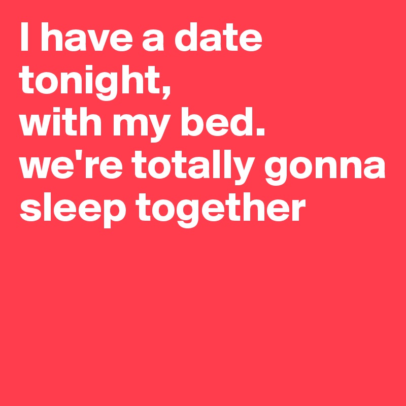 I have a date tonight,
with my bed.
we're totally gonna sleep together


